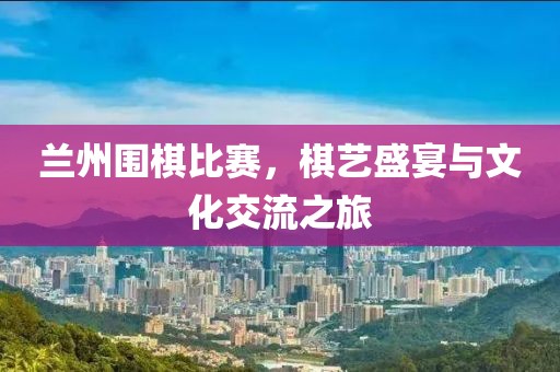 兰州围棋比赛，棋艺盛宴与文化交流之旅