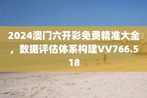 2024澳门六开彩免费精准大全，数据评估体系构建VV766.518