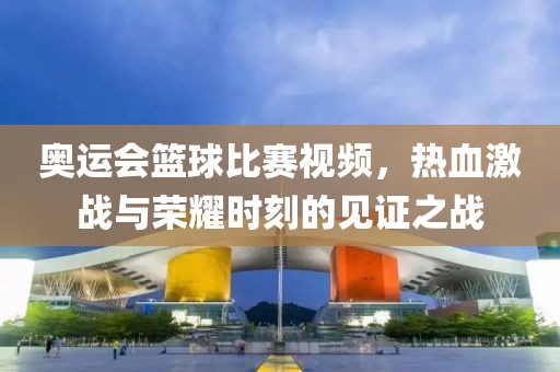 奥运会篮球比赛视频，热血激战与荣耀时刻的见证之战