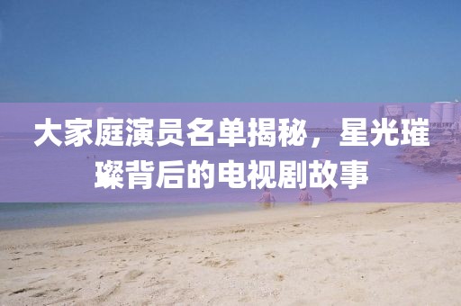 大家庭演员名单揭秘，星光璀璨背后的电视剧故事