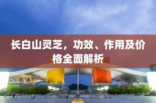长白山灵芝，功效、作用及价格全面解析