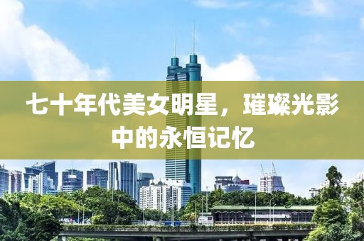 七十年代美女明星，璀璨光影中的永恒记忆