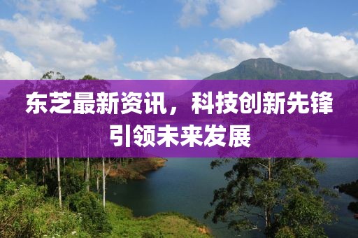 东芝最新资讯，科技创新先锋引领未来发展