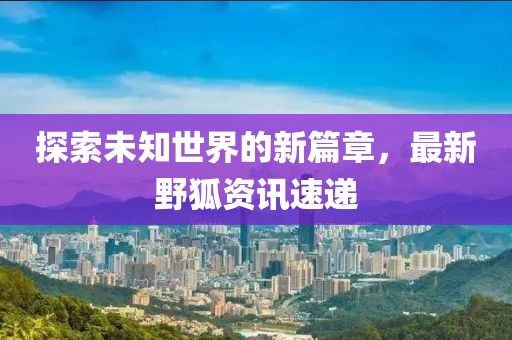 探索未知世界的新篇章，最新野狐资讯速递