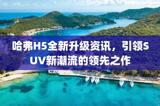 哈弗H5全新升级资讯，引领SUV新潮流的领先之作
