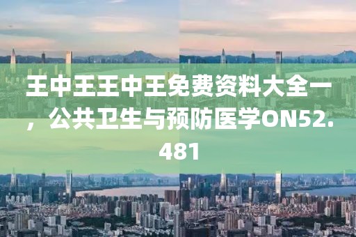 王中王王中王免费资料大全一，公共卫生与预防医学ON52.481
