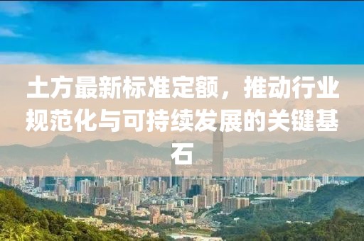 土方最新标准定额，推动行业规范化与可持续发展的关键基石