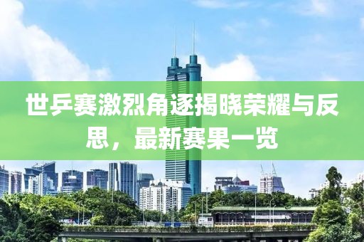 世乒赛激烈角逐揭晓荣耀与反思，最新赛果一览