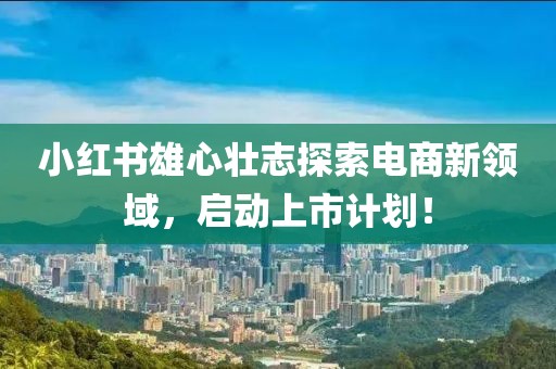 小红书雄心壮志探索电商新领域，启动上市计划！