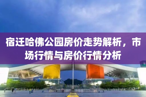 宿迁哈佛公园房价走势解析，市场行情与房价行情分析