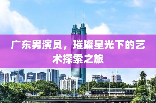 广东男演员，璀璨星光下的艺术探索之旅