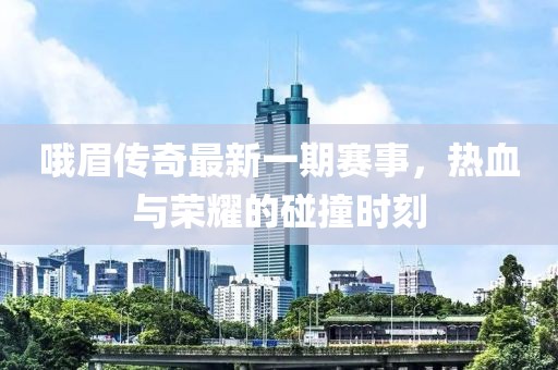 哦眉传奇最新一期赛事，热血与荣耀的碰撞时刻