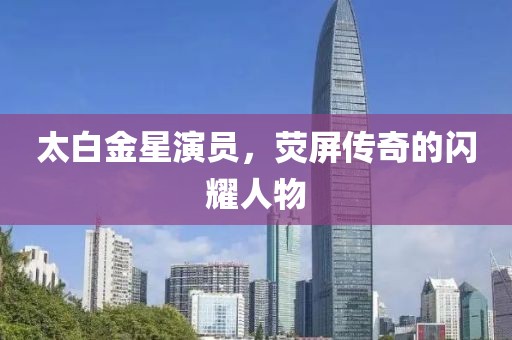 太白金星演员，荧屏传奇的闪耀人物