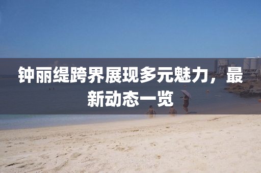 钟丽缇跨界展现多元魅力，最新动态一览
