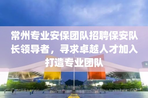 常州专业安保团队招聘保安队长领导者，寻求卓越人才加入打造专业团队
