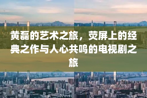 黄磊的艺术之旅，荧屏上的经典之作与人心共鸣的电视剧之旅