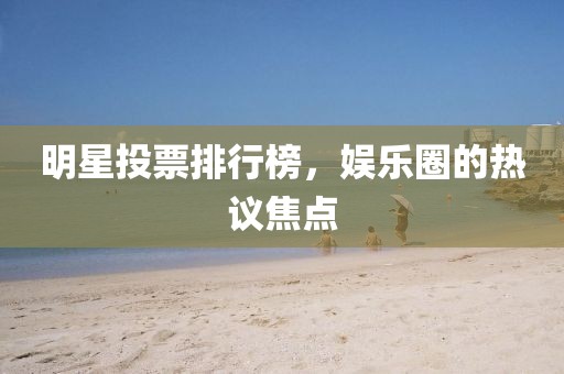 明星投票排行榜，娱乐圈的热议焦点