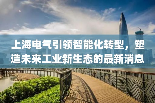 上海电气引领智能化转型，塑造未来工业新生态的最新消息