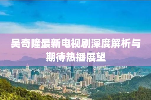 吴奇隆最新电视剧深度解析与期待热播展望