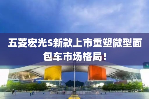 五菱宏光S新款上市重塑微型面包车市场格局！