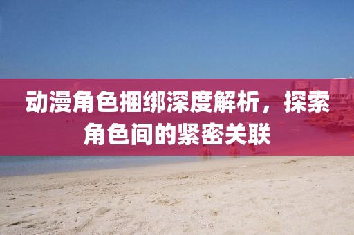 动漫角色捆绑深度解析，探索角色间的紧密关联