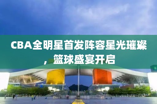 CBA全明星首发阵容星光璀璨，篮球盛宴开启