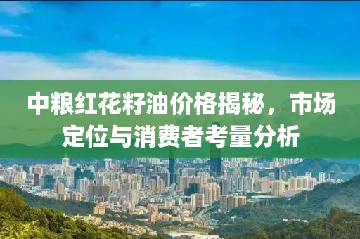 中粮红花籽油价格揭秘，市场定位与消费者考量分析