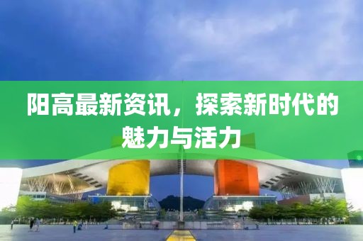 阳高最新资讯，探索新时代的魅力与活力