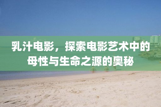 乳汁电影，探索电影艺术中的母性与生命之源的奥秘