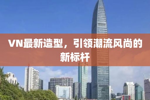 VN最新造型，引领潮流风尚的新标杆