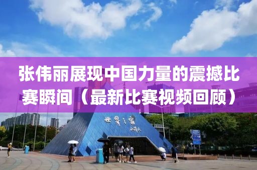 张伟丽展现中国力量的震撼比赛瞬间（最新比赛视频回顾）