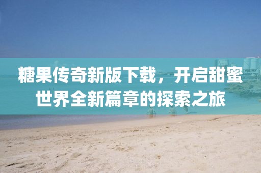 糖果传奇新版下载，开启甜蜜世界全新篇章的探索之旅
