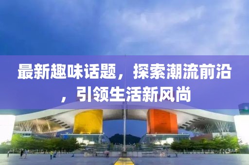 最新趣味话题，探索潮流前沿，引领生活新风尚