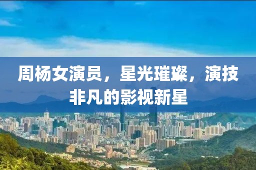 周杨女演员，星光璀璨，演技非凡的影视新星