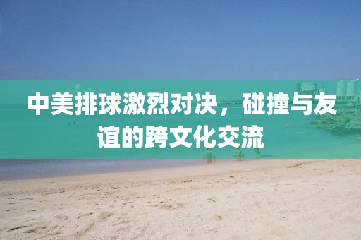 中美排球激烈对决，碰撞与友谊的跨文化交流