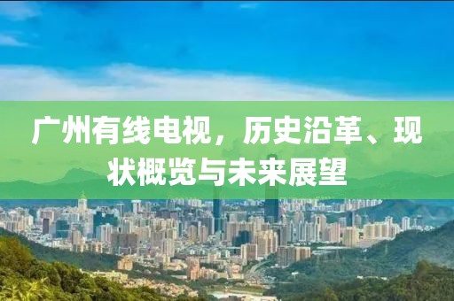广州有线电视，历史沿革、现状概览与未来展望