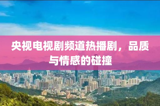 央视电视剧频道热播剧，品质与情感的碰撞