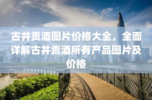 古井贡酒图片价格大全，全面详解古井贡酒所有产品图片及价格