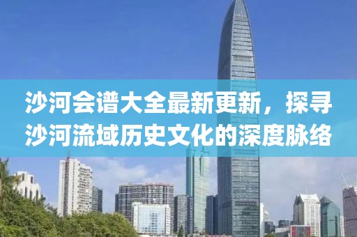 沙河会谱大全最新更新，探寻沙河流域历史文化的深度脉络