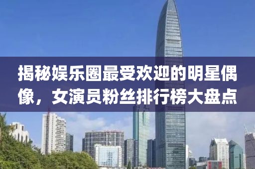 揭秘娱乐圈最受欢迎的明星偶像，女演员粉丝排行榜大盘点