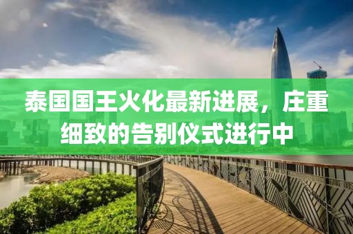 泰国国王火化最新进展，庄重细致的告别仪式进行中