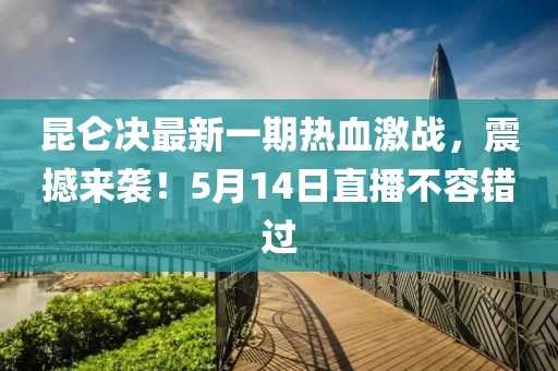 昆仑决最新一期热血激战，震撼来袭！5月14日直播不容错过