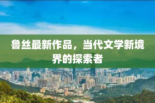 鲁丝最新作品，当代文学新境界的探索者