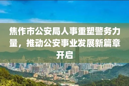 焦作市公安局人事重塑警务力量，推动公安事业发展新篇章开启