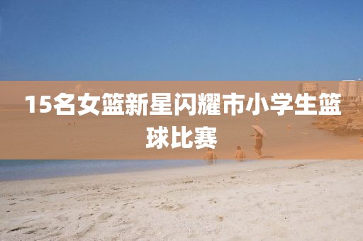 15名女篮新星闪耀市小学生篮球比赛