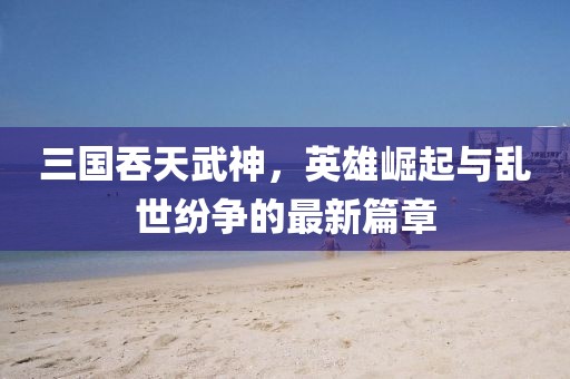三国吞天武神，英雄崛起与乱世纷争的最新篇章