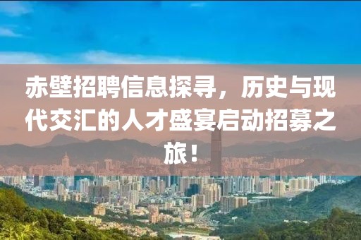 赤壁招聘信息探寻，历史与现代交汇的人才盛宴启动招募之旅！