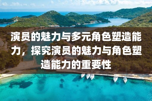演员的魅力与多元角色塑造能力，探究演员的魅力与角色塑造能力的重要性