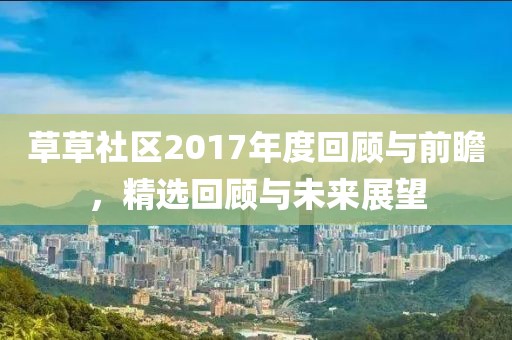 草草社区2017年度回顾与前瞻，精选回顾与未来展望