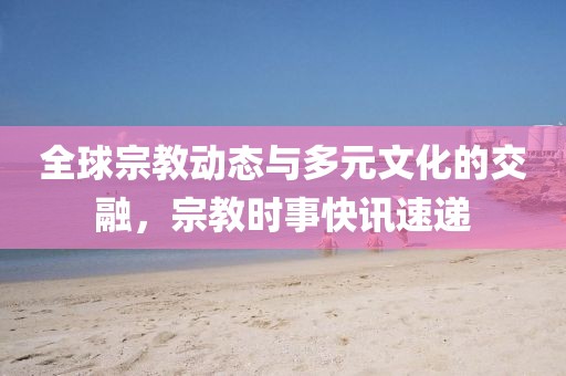 全球宗教动态与多元文化的交融，宗教时事快讯速递